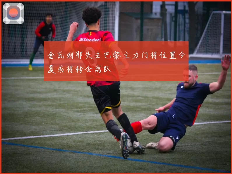 舍瓦利耶失去巴黎主力门将位置今夏或将转会离队