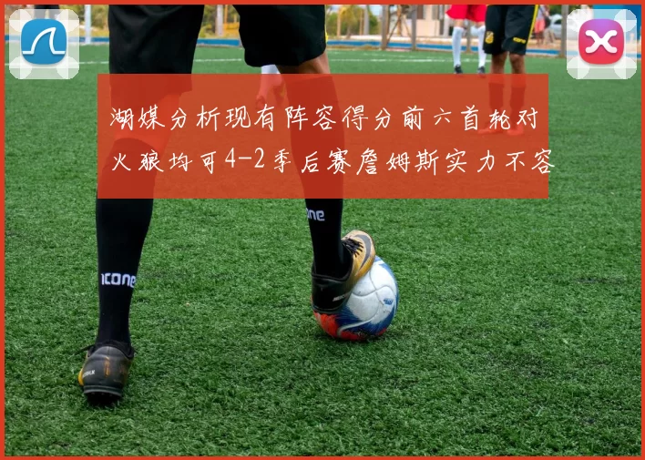 湖媒分析现有阵容得分前六首轮对火狼均可4-2季后赛詹姆斯实力不容小觑