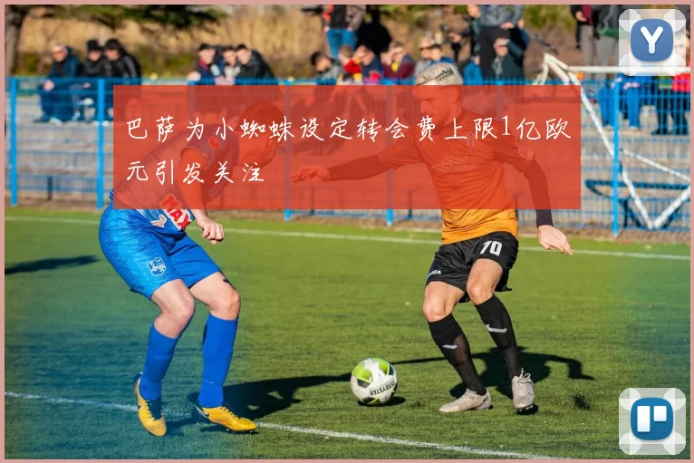巴萨为小蜘蛛设定转会费上限1亿欧元引发关注