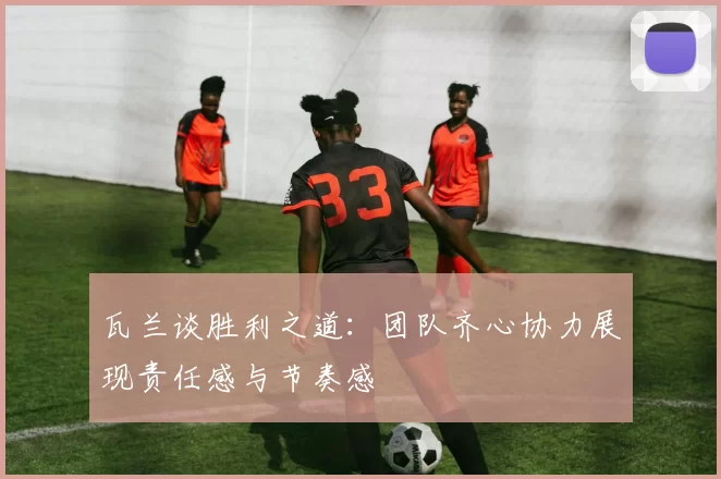 瓦兰谈胜利之道：团队齐心协力展现责任感与节奏感