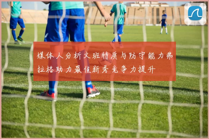 媒体人分析文班特质与防守能力弗拉格助力最佳新秀竞争力提升