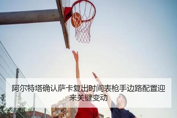 阿尔特塔确认萨卡复出时间表枪手边路配置迎来关键变动